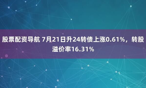 股票配资导航 7月21日升24转债上涨0.61%，转股溢价率16.31%