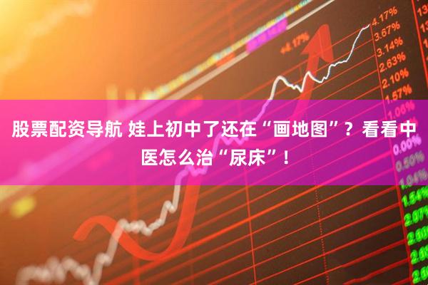 股票配资导航 娃上初中了还在“画地图”？看看中医怎么治“尿床”！