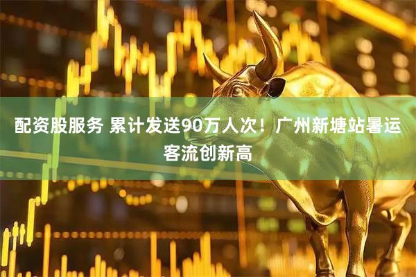 配资股服务 累计发送90万人次！广州新塘站暑运客流创新高