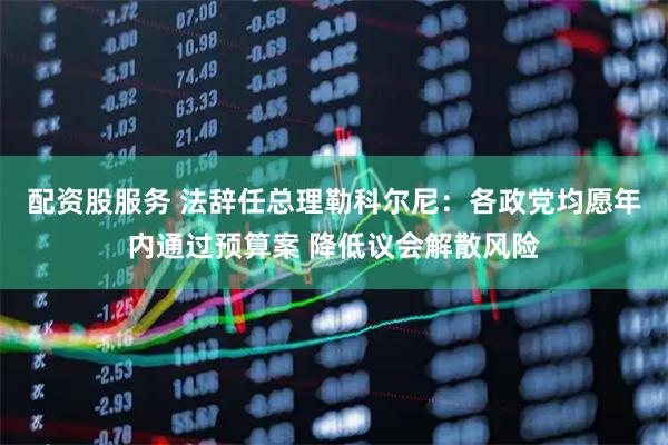 配资股服务 法辞任总理勒科尔尼：各政党均愿年内通过预算案 降低议会解散风险
