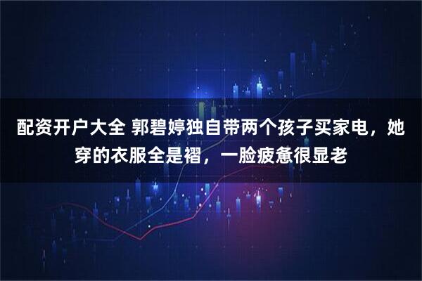 配资开户大全 郭碧婷独自带两个孩子买家电，她穿的衣服全是褶，一脸疲惫很显老