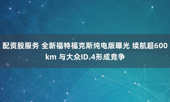 配资股服务 全新福特福克斯纯电版曝光 续航超600km 与大众ID.4形成竞争