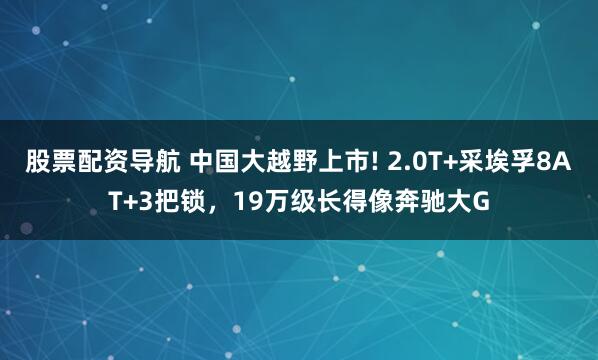 股票配资导航 中国大越野上市! 2.0T+采埃孚8AT+3把锁，19万级长得像奔驰大G