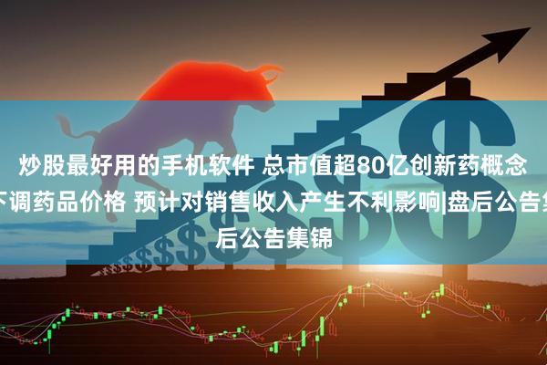 炒股最好用的手机软件 总市值超80亿创新药概念股下调药品价格 预计对销售收入产生不利影响|盘后公告集锦