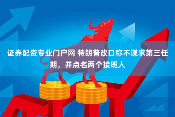 证券配资专业门户网 特朗普改口称不谋求第三任期，并点名两个接班人