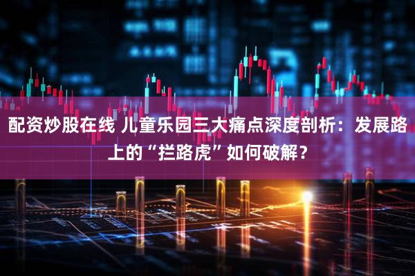 配资炒股在线 儿童乐园三大痛点深度剖析：发展路上的“拦路虎”如何破解？
