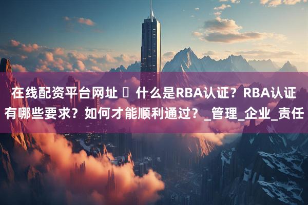在线配资平台网址 ​什么是RBA认证？RBA认证有哪些要求？如何才能顺利通过？_管理_企业_责任