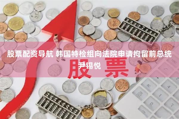 股票配资导航 韩国特检组向法院申请拘留前总统尹锡悦