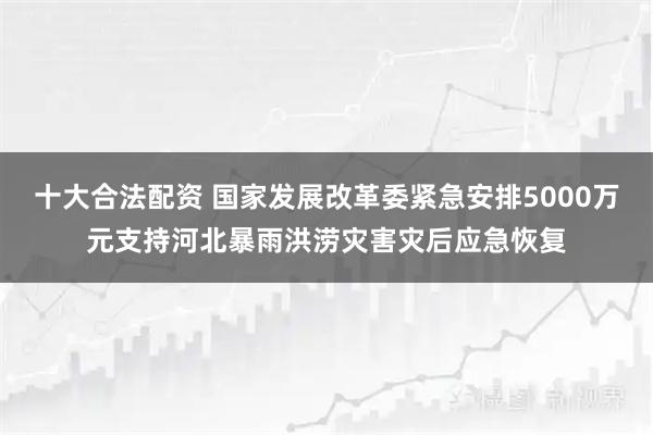 十大合法配资 国家发展改革委紧急安排5000万元支持河北暴雨洪涝灾害灾后应急恢复