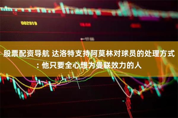 股票配资导航 达洛特支持阿莫林对球员的处理方式: 他只要全心想为曼联效力的人